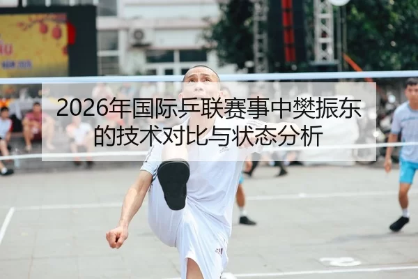 2026年国际乒联赛事中樊振东的技术对比与状态分析