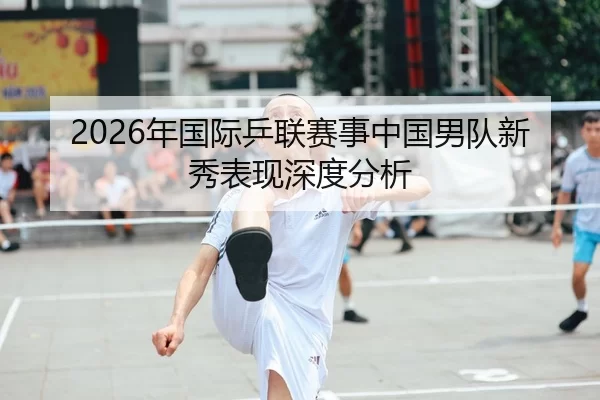2026年国际乒联赛事中国男队新秀表现深度分析