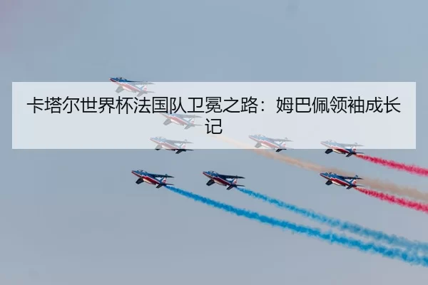 卡塔尔世界杯法国队卫冕之路：姆巴佩领袖成长记