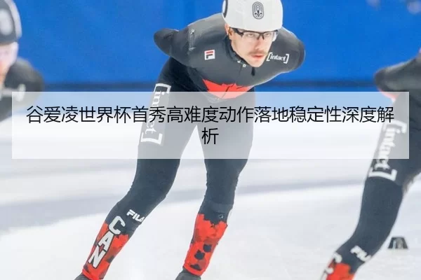 谷爱凌世界杯首秀高难度动作落地稳定性深度解析