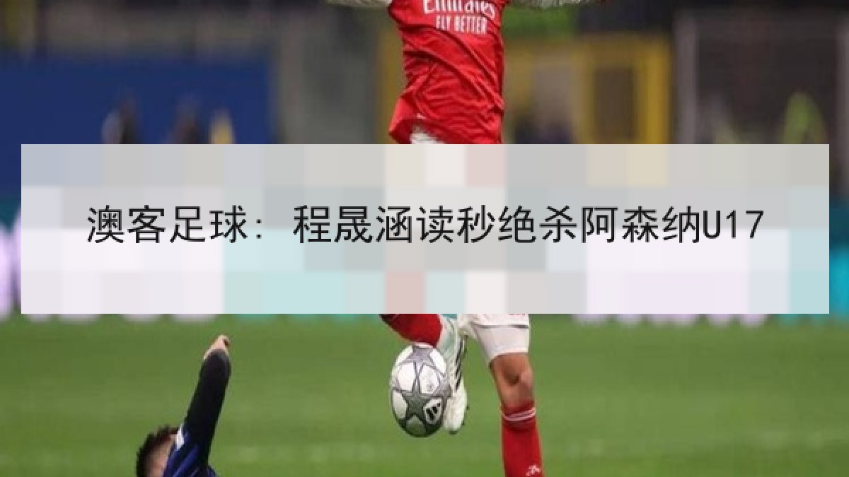 澳客足球: 程晟涵读秒绝杀阿森纳U17