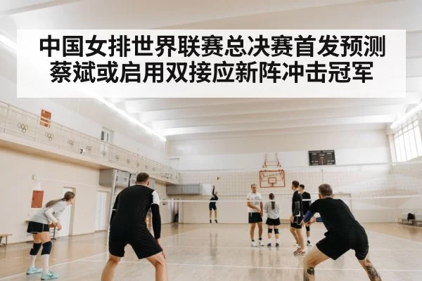 中国女排世界联赛总决赛首发预测 蔡斌或启用双接应新阵冲击冠军